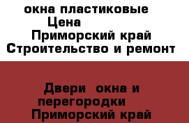 окна пластиковые › Цена ­ 15 000 - Приморский край Строительство и ремонт » Двери, окна и перегородки   . Приморский край